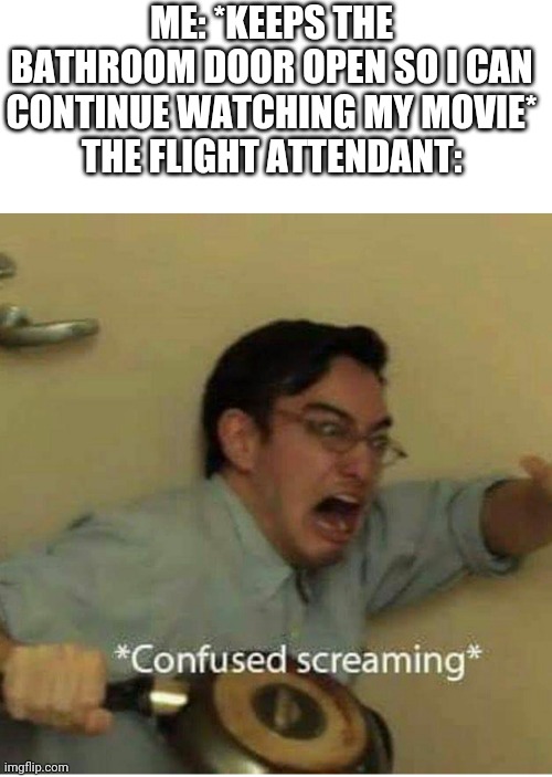 confused screaming | ME: *KEEPS THE BATHROOM DOOR OPEN SO I CAN CONTINUE WATCHING MY MOVIE*
THE FLIGHT ATTENDANT: | image tagged in confused screaming | made w/ Imgflip meme maker