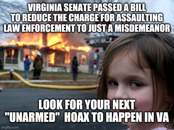 Coming soon, just in time for the election | VIRGINIA SENATE PASSED A BILL TO REDUCE THE CHARGE FOR ASSAULTING LAW ENFORCEMENT TO JUST A MISDEMEANOR; LOOK FOR YOUR NEXT "UNARMED"  HOAX TO HAPPEN IN VA | image tagged in memes,disaster girl | made w/ Imgflip meme maker