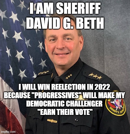 Progressives Will ReElect Me | I AM SHERIFF DAVID G. BETH; I WILL WIN REELECTION IN 2022 
BECAUSE "PROGRESSIVES" WILL MAKE MY 
DEMOCRATIC CHALLENGER 
"EARN THEIR VOTE" | image tagged in david beth,sheriff,blm,law enforcement | made w/ Imgflip meme maker