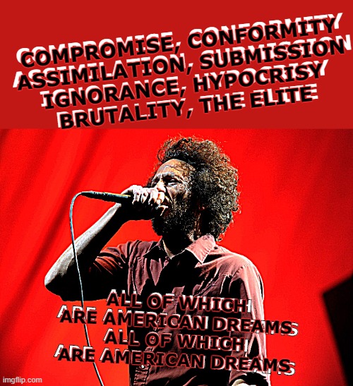 Since Kamikaze got this train rolling... | COMPROMISE, CONFORMITY
ASSIMILATION, SUBMISSION
IGNORANCE, HYPOCRISY
BRUTALITY, THE ELITE; COMPROMISE, CONFORMITY
ASSIMILATION, SUBMISSION
IGNORANCE, HYPOCRISY
BRUTALITY, THE ELITE; ALL OF WHICH
ARE AMERICAN DREAMS
ALL OF WHICH
ARE AMERICAN DREAMS; ALL OF WHICH
ARE AMERICAN DREAMS
ALL OF WHICH
ARE AMERICAN DREAMS | image tagged in memes,rage against the machine,know your enemy,american dream | made w/ Imgflip meme maker