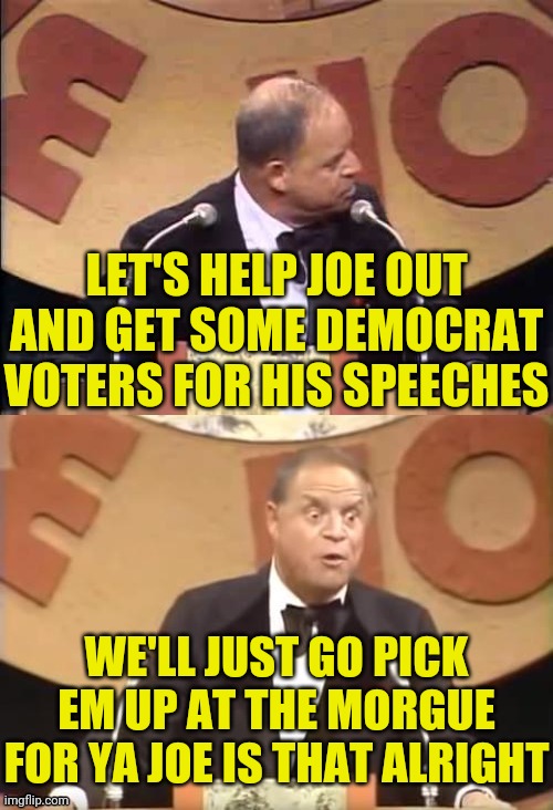 Don Rickles Roast | LET'S HELP JOE OUT AND GET SOME DEMOCRAT VOTERS FOR HIS SPEECHES WE'LL JUST GO PICK EM UP AT THE MORGUE FOR YA JOE IS THAT ALRIGHT | image tagged in don rickles roast | made w/ Imgflip meme maker