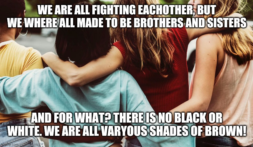 Friends can be of all colors | WE ARE ALL FIGHTING EACHOTHER, BUT WE WHERE ALL MADE TO BE BROTHERS AND SISTERS; AND FOR WHAT? THERE IS NO BLACK OR WHITE. WE ARE ALL VARYOUS SHADES OF BROWN! | image tagged in friendship | made w/ Imgflip meme maker