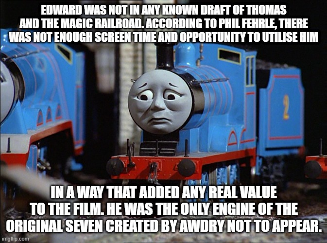 Edward is not appearing to TATMR | EDWARD WAS NOT IN ANY KNOWN DRAFT OF THOMAS AND THE MAGIC RAILROAD. ACCORDING TO PHIL FEHRLE, THERE WAS NOT ENOUGH SCREEN TIME AND OPPORTUNITY TO UTILISE HIM; IN A WAY THAT ADDED ANY REAL VALUE TO THE FILM. HE WAS THE ONLY ENGINE OF THE ORIGINAL SEVEN CREATED BY AWDRY NOT TO APPEAR. | image tagged in thomas the tank engine | made w/ Imgflip meme maker