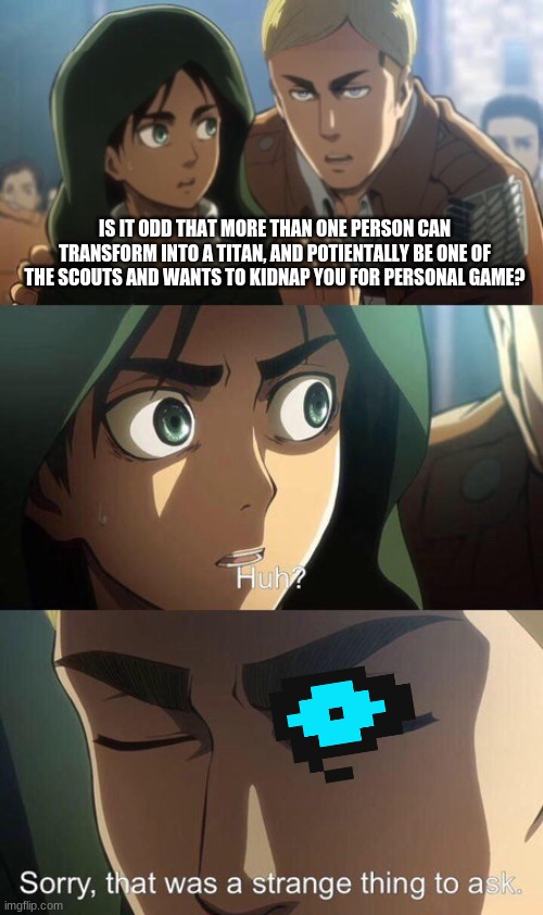 Hmmmmm | IS IT ODD THAT MORE THAN ONE PERSON CAN TRANSFORM INTO A TITAN, AND POTIENTALLY BE ONE OF THE SCOUTS AND WANTS TO KIDNAP YOU FOR PERSONAL GAME? | image tagged in that was a strange thing to ask | made w/ Imgflip meme maker