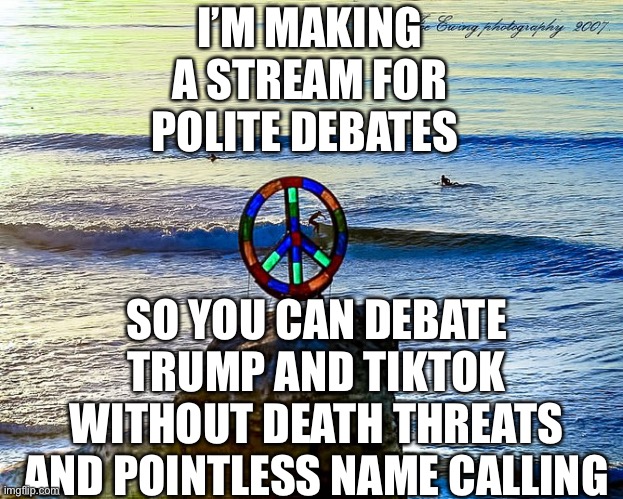 This is not an echo chamber, all opinions are allowed even if I disagree. | I’M MAKING A STREAM FOR POLITE DEBATES; SO YOU CAN DEBATE TRUMP AND TIKTOK WITHOUT DEATH THREATS AND POINTLESS NAME CALLING | image tagged in peace sign ocean | made w/ Imgflip meme maker