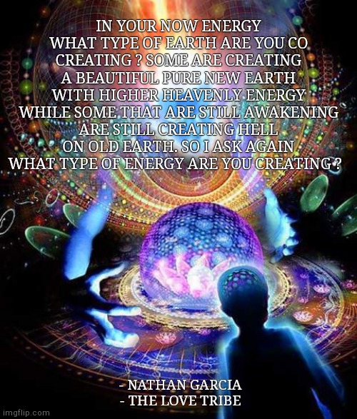 IN YOUR NOW ENERGY WHAT TYPE OF EARTH ARE YOU CO CREATING ? SOME ARE CREATING A BEAUTIFUL PURE NEW EARTH WITH HIGHER HEAVENLY ENERGY WHILE SOME THAT ARE STILL AWAKENING ARE STILL CREATING HELL ON OLD EARTH. SO I ASK AGAIN WHAT TYPE OF ENERGY ARE YOU CREATING ? - NATHAN GARCIA
- THE LOVE TRIBE | made w/ Imgflip meme maker