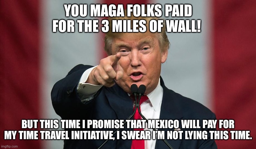 Donald Trump Birthday | YOU MAGA FOLKS PAID FOR THE 3 MILES OF WALL! BUT THIS TIME I PROMISE THAT MEXICO WILL PAY FOR MY TIME TRAVEL INITIATIVE, I SWEAR I’M NOT LYING THIS TIME. | image tagged in donald trump birthday | made w/ Imgflip meme maker