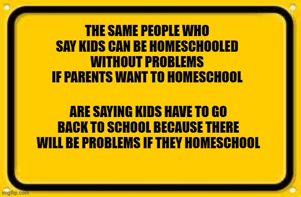 Blank Yellow Sign | THE SAME PEOPLE WHO SAY KIDS CAN BE HOMESCHOOLED WITHOUT PROBLEMS IF PARENTS WANT TO HOMESCHOOL; ARE SAYING KIDS HAVE TO GO BACK TO SCHOOL BECAUSE THERE WILL BE PROBLEMS IF THEY HOMESCHOOL | image tagged in memes,blank yellow sign | made w/ Imgflip meme maker