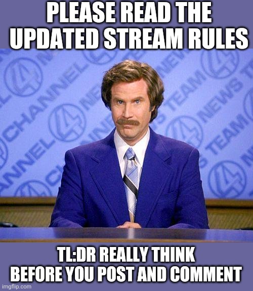 I've seen some great discussions here but also some things that make you cringe | PLEASE READ THE UPDATED STREAM RULES; TL:DR REALLY THINK BEFORE YOU POST AND COMMENT | image tagged in anchorman news update | made w/ Imgflip meme maker