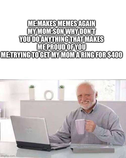 Hide the Pain Harold | ME:MAKES MEMES AGAIN
MY MOM:SON WHY DON’T YOU DO ANYTHING THAT MAKES ME PROUD OF YOU
ME:TRYING TO GET MY MOM A RING FOR $400 | image tagged in memes,hide the pain harold | made w/ Imgflip meme maker