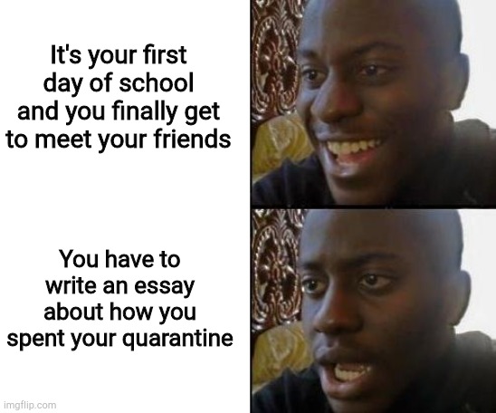 Bruh | It's your first day of school and you finally get to meet your friends; You have to write an essay about how you spent your quarantine | image tagged in blank white template,disappointed black guy,quarantine,memes | made w/ Imgflip meme maker