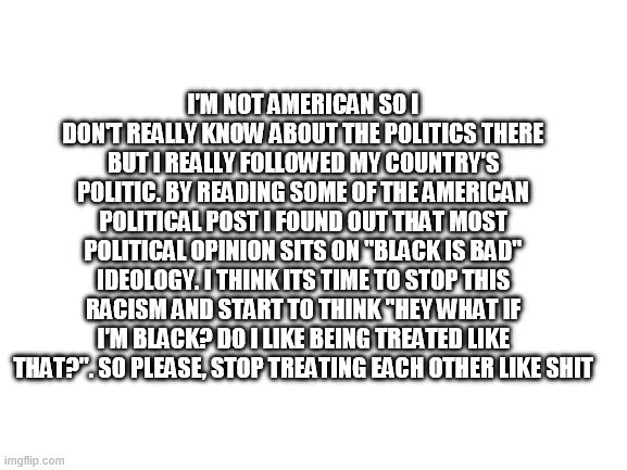 Im not American. I dont have to vote. No political biase here |  I'M NOT AMERICAN SO I DON'T REALLY KNOW ABOUT THE POLITICS THERE BUT I REALLY FOLLOWED MY COUNTRY'S POLITIC. BY READING SOME OF THE AMERICAN POLITICAL POST I FOUND OUT THAT MOST POLITICAL OPINION SITS ON "BLACK IS BAD" IDEOLOGY. I THINK ITS TIME TO STOP THIS RACISM AND START TO THINK "HEY WHAT IF I'M BLACK? DO I LIKE BEING TREATED LIKE THAT?". SO PLEASE, STOP TREATING EACH OTHER LIKE SHIT | image tagged in blank white template,politics,donald trump,joe biden,i have no idea who take part in the election other than those 2 | made w/ Imgflip meme maker