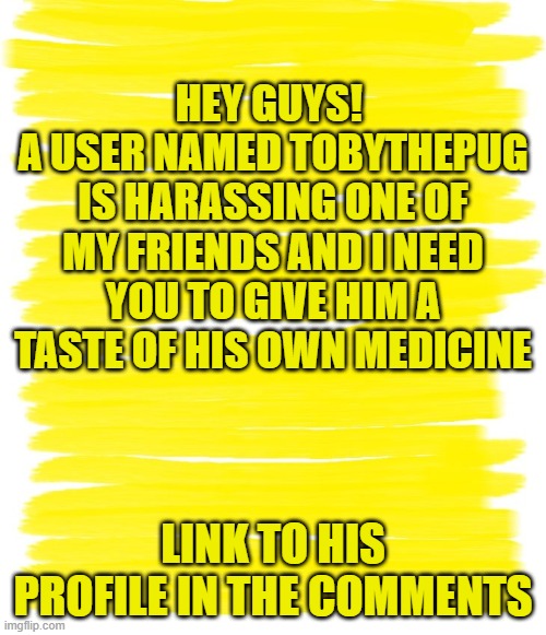 Attention Yellow Background |  HEY GUYS! 
A USER NAMED TOBYTHEPUG IS HARASSING ONE OF MY FRIENDS AND I NEED YOU TO GIVE HIM A TASTE OF HIS OWN MEDICINE; LINK TO HIS PROFILE IN THE COMMENTS | image tagged in attention yellow background | made w/ Imgflip meme maker