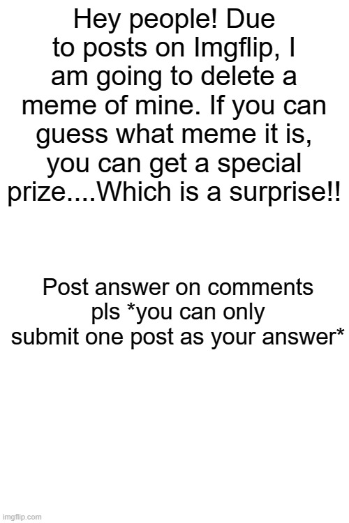 It will be deleted on the 3rd of September so be quick! (please) | Hey people! Due to posts on Imgflip, I am going to delete a meme of mine. If you can guess what meme it is, you can get a special prize....Which is a surprise!! Post answer on comments pls *you can only submit one post as your answer* | image tagged in blank white template,competition,mystery,memes | made w/ Imgflip meme maker