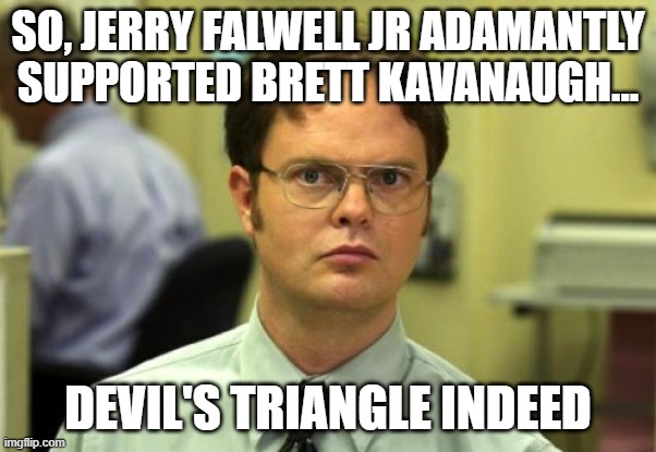 Devil's Triangle | SO, JERRY FALWELL JR ADAMANTLY SUPPORTED BRETT KAVANAUGH... DEVIL'S TRIANGLE INDEED | image tagged in memes,dwight schrute,brett kavanaugh,falwell,evangelicals,supreme court | made w/ Imgflip meme maker