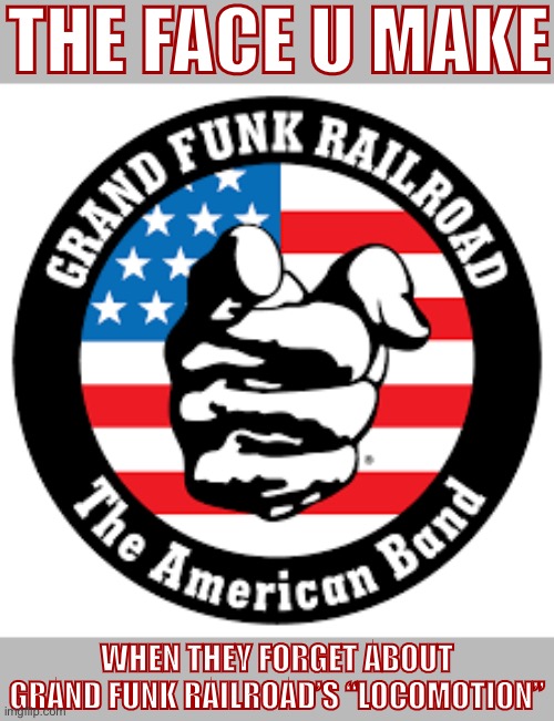Good tune but also I feel personally attacked by this image and also it’s not a face | THE FACE U MAKE; WHEN THEY FORGET ABOUT GRAND FUNK RAILROAD’S “LOCOMOTION” | image tagged in grand funk railroad the american band,railroad,pop music,cover,song,rock band | made w/ Imgflip meme maker