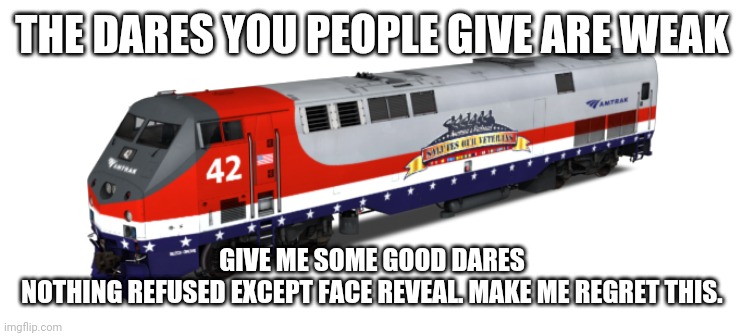 Amtrak 42 | THE DARES YOU PEOPLE GIVE ARE WEAK; GIVE ME SOME GOOD DARES
NOTHING REFUSED EXCEPT FACE REVEAL. MAKE ME REGRET THIS. | image tagged in amtrak 42 | made w/ Imgflip meme maker