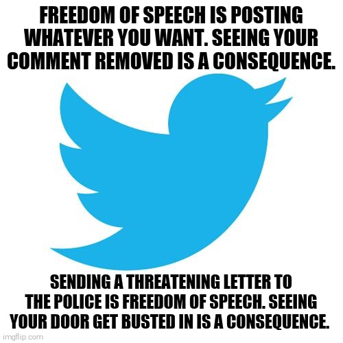 Your opinion might have consequences that you won't enjoy. | FREEDOM OF SPEECH IS POSTING WHATEVER YOU WANT. SEEING YOUR COMMENT REMOVED IS A CONSEQUENCE. SENDING A THREATENING LETTER TO THE POLICE IS FREEDOM OF SPEECH. SEEING YOUR DOOR GET BUSTED IN IS A CONSEQUENCE. | image tagged in memes,free speech,consequences | made w/ Imgflip meme maker