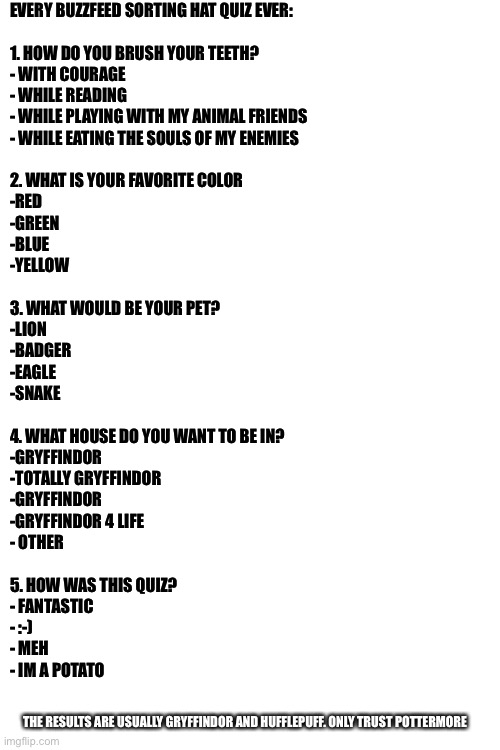 Haha | EVERY BUZZFEED SORTING HAT QUIZ EVER:
 

1. HOW DO YOU BRUSH YOUR TEETH?
- WITH COURAGE
- WHILE READING 
- WHILE PLAYING WITH MY ANIMAL FRIENDS
- WHILE EATING THE SOULS OF MY ENEMIES
 
2. WHAT IS YOUR FAVORITE COLOR
-RED
-GREEN
-BLUE
-YELLOW
 
3. WHAT WOULD BE YOUR PET?
-LION
-BADGER
-EAGLE
-SNAKE
 
4. WHAT HOUSE DO YOU WANT TO BE IN?
-GRYFFINDOR
-TOTALLY GRYFFINDOR
-GRYFFINDOR
-GRYFFINDOR 4 LIFE
- OTHER
 
5. HOW WAS THIS QUIZ?
- FANTASTIC 
- :-)
- MEH
- IM A POTATO; THE RESULTS ARE USUALLY GRYFFINDOR AND HUFFLEPUFF. ONLY TRUST POTTERMORE | image tagged in blank white template | made w/ Imgflip meme maker