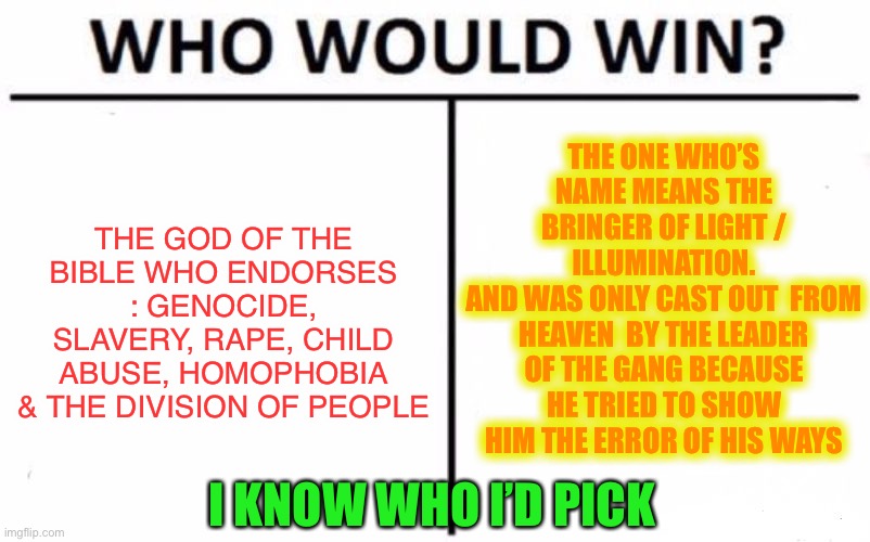 Who Would Win? Meme | THE GOD OF THE BIBLE WHO ENDORSES : GENOCIDE, SLAVERY, RAPE, CHILD ABUSE, HOMOPHOBIA & THE DIVISION OF PEOPLE THE ONE WHO’S NAME MEANS THE B | image tagged in memes,who would win | made w/ Imgflip meme maker