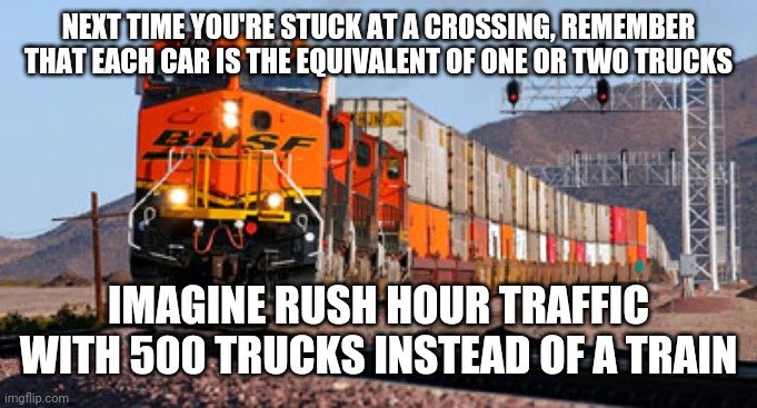 Freight train | NEXT TIME YOU'RE STUCK AT A CROSSING, REMEMBER THAT EACH CAR IS THE EQUIVALENT OF ONE OR TWO TRUCKS; IMAGINE RUSH HOUR TRAFFIC WITH 500 TRUCKS INSTEAD OF A TRAIN | image tagged in freight train | made w/ Imgflip meme maker