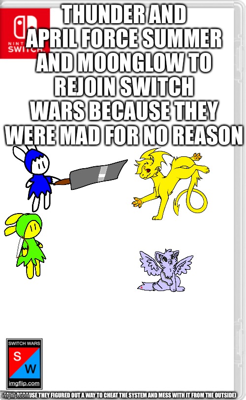 Everyone else: NOOOOOOOOOO | THUNDER AND APRIL FORCE SUMMER AND MOONGLOW TO REJOIN SWITCH WARS BECAUSE THEY WERE MAD FOR NO REASON; (AND BECAUSE THEY FIGURED OUT A WAY TO CHEAT THE SYSTEM AND MESS WITH IT FROM THE OUTSIDE) | image tagged in switch wars template | made w/ Imgflip meme maker