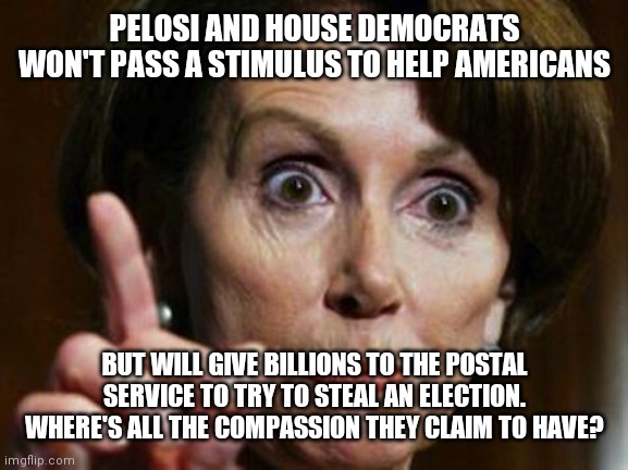 Nancy Pelosi No Spending Problem | PELOSI AND HOUSE DEMOCRATS WON'T PASS A STIMULUS TO HELP AMERICANS; BUT WILL GIVE BILLIONS TO THE POSTAL SERVICE TO TRY TO STEAL AN ELECTION. WHERE'S ALL THE COMPASSION THEY CLAIM TO HAVE? | image tagged in nancy pelosi no spending problem | made w/ Imgflip meme maker