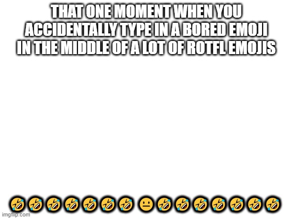 Blank White Template | THAT ONE MOMENT WHEN YOU ACCIDENTALLY TYPE IN A BORED EMOJI IN THE MIDDLE OF A LOT OF ROTFL EMOJIS; 🤣🤣🤣🤣🤣🤣🤣 😐🤣🤣🤣🤣🤣🤣🤣 | image tagged in blank white template | made w/ Imgflip meme maker