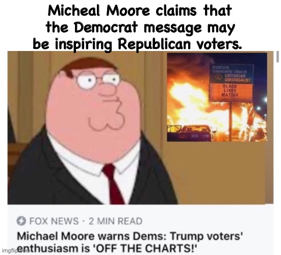 Moore is smarter than he looks | Micheal Moore claims that the Democrat message may be inspiring Republican voters. | image tagged in michael moore,politics,fox news,peter griffin,democrats | made w/ Imgflip meme maker