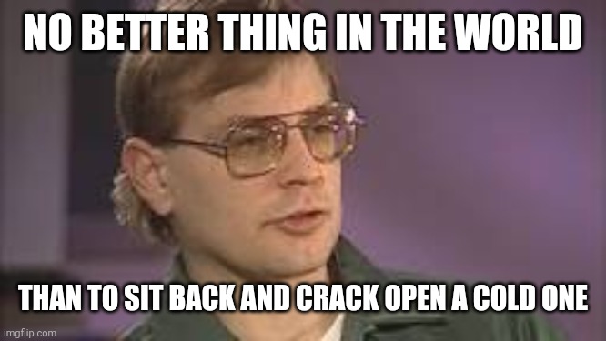 Dahmer | NO BETTER THING IN THE WORLD THAN TO SIT BACK AND CRACK OPEN A COLD ONE | image tagged in dahmer | made w/ Imgflip meme maker