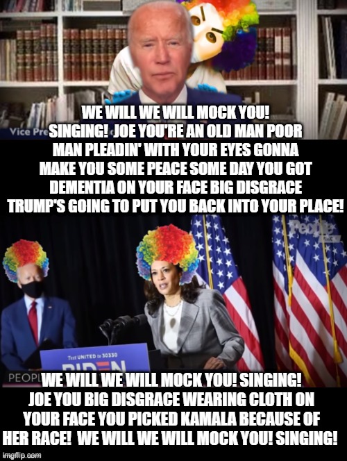 We Will We Will Mock You! Singing! | WE WILL WE WILL MOCK YOU! SINGING!  JOE YOU'RE AN OLD MAN POOR MAN PLEADIN' WITH YOUR EYES GONNA MAKE YOU SOME PEACE SOME DAY YOU GOT DEMENTIA ON YOUR FACE BIG DISGRACE TRUMP'S GOING TO PUT YOU BACK INTO YOUR PLACE! WE WILL WE WILL MOCK YOU! SINGING! JOE YOU BIG DISGRACE WEARING CLOTH ON YOUR FACE YOU PICKED KAMALA BECAUSE OF HER RACE!  WE WILL WE WILL MOCK YOU! SINGING! | image tagged in joe biden,stupid liberals,kamala harris | made w/ Imgflip meme maker