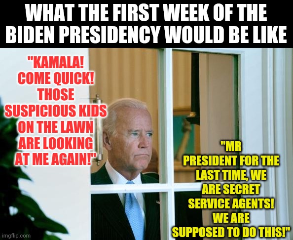 Kids, just stay off the lawn | WHAT THE FIRST WEEK OF THE BIDEN PRESIDENCY WOULD BE LIKE; "KAMALA! COME QUICK! THOSE SUSPICIOUS KIDS ON THE LAWN ARE LOOKING AT ME AGAIN!"; "MR PRESIDENT FOR THE LAST TIME, WE ARE SECRET SERVICE AGENTS! WE ARE SUPPOSED TO DO THIS!" | image tagged in sad joe biden,bad memory | made w/ Imgflip meme maker