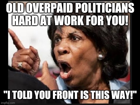 To think we voted these people in | OLD OVERPAID POLITICIANS HARD AT WORK FOR YOU! "I TOLD YOU FRONT IS THIS WAY!" | image tagged in angry maxine waters | made w/ Imgflip meme maker