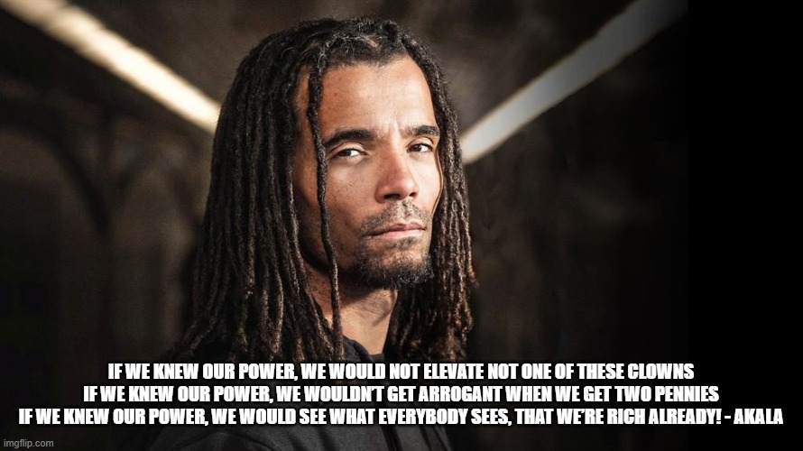 Fire In The Booth - Akala | IF WE KNEW OUR POWER, WE WOULD NOT ELEVATE NOT ONE OF THESE CLOWNS
IF WE KNEW OUR POWER, WE WOULDN’T GET ARROGANT WHEN WE GET TWO PENNIES
IF WE KNEW OUR POWER, WE WOULD SEE WHAT EVERYBODY SEES, THAT WE’RE RICH ALREADY! - AKALA | image tagged in peace,think,21st century philosopher | made w/ Imgflip meme maker