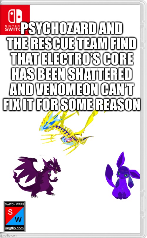 *Psychozard is currently using telekinesis to move Electro to a safer location* | PSYCHOZARD AND THE RESCUE TEAM FIND THAT ELECTRO’S CORE HAS BEEN SHATTERED AND VENOMEON CAN’T FIX IT FOR SOME REASON | image tagged in switch wars template | made w/ Imgflip meme maker