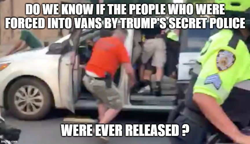 Trump Secret Police | DO WE KNOW IF THE PEOPLE WHO WERE FORCED INTO VANS BY TRUMP'S SECRET POLICE; WERE EVER RELEASED ? | image tagged in trump secret police | made w/ Imgflip meme maker