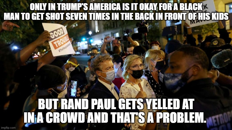 Rand Paul | ONLY IN TRUMP'S AMERICA IS IT OKAY FOR A BLACK MAN TO GET SHOT SEVEN TIMES IN THE BACK IN FRONT OF HIS KIDS; BUT RAND PAUL GETS YELLED AT IN A CROWD AND THAT'S A PROBLEM. | image tagged in rand paul | made w/ Imgflip meme maker