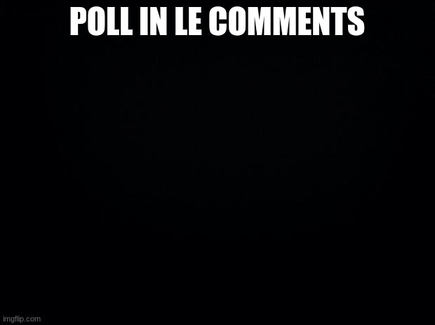 Black background | POLL IN LE COMMENTS | image tagged in black background | made w/ Imgflip meme maker