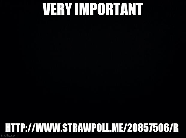 http://www.strawpoll.me/20857506/r | VERY IMPORTANT; HTTP://WWW.STRAWPOLL.ME/20857506/R | image tagged in black background | made w/ Imgflip meme maker