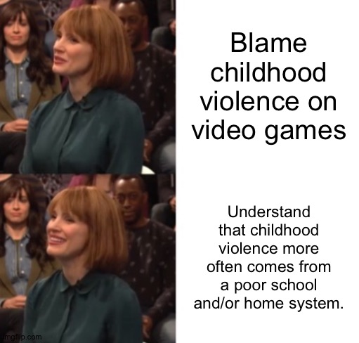 Where childhood violence comes from... | Blame childhood violence on video games; Understand that childhood violence more often comes from a poor school and/or home system. | image tagged in jessica chastain google talk | made w/ Imgflip meme maker