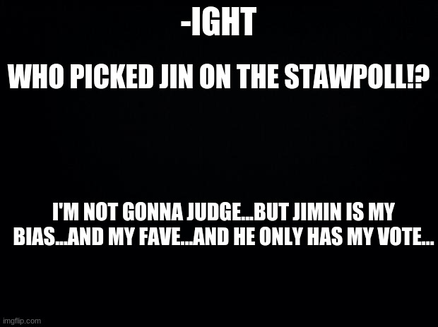 Black background | -IGHT; WHO PICKED JIN ON THE STAWPOLL!? I'M NOT GONNA JUDGE...BUT JIMIN IS MY BIAS...AND MY FAVE...AND HE ONLY HAS MY VOTE... | image tagged in black background | made w/ Imgflip meme maker