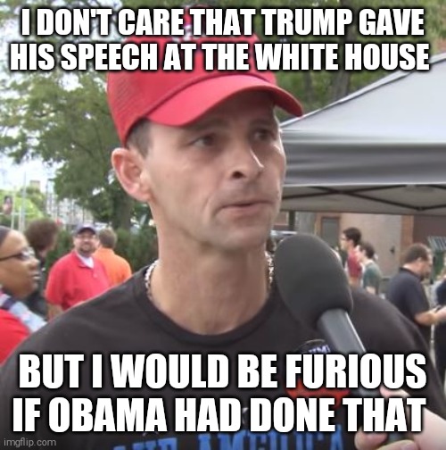 50% of the trumptards are just as stupid as the other 50% | I DON'T CARE THAT TRUMP GAVE HIS SPEECH AT THE WHITE HOUSE; BUT I WOULD BE FURIOUS IF OBAMA HAD DONE THAT | image tagged in memes,trump supporters,cult,blind,hypocrites,scumbag republicans | made w/ Imgflip meme maker
