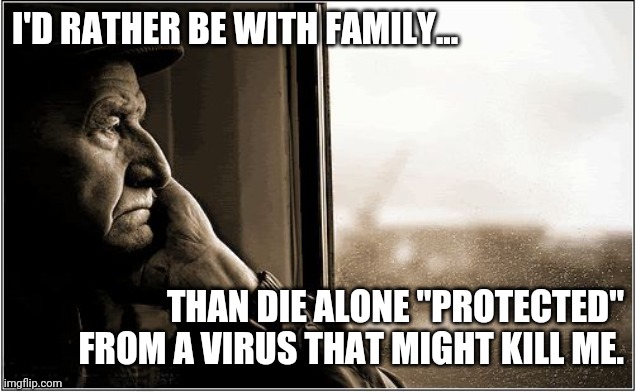 Save Our Seniors | I'D RATHER BE WITH FAMILY... THAN DIE ALONE "PROTECTED" FROM A VIRUS THAT MIGHT KILL ME. | image tagged in sad elderly man | made w/ Imgflip meme maker