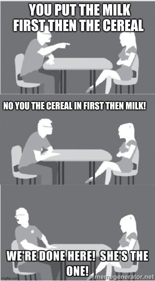 She's the one! | YOU PUT THE MILK FIRST THEN THE CEREAL; NO YOU THE CEREAL IN FIRST THEN MILK! | image tagged in she's the one | made w/ Imgflip meme maker
