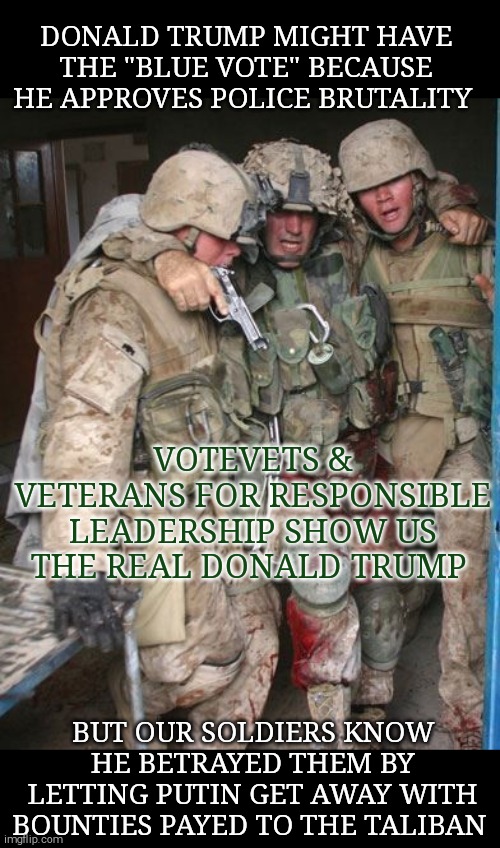 The military supports Joe Biden! | DONALD TRUMP MIGHT HAVE THE "BLUE VOTE" BECAUSE HE APPROVES POLICE BRUTALITY; VOTEVETS &
VETERANS FOR RESPONSIBLE LEADERSHIP SHOW US THE REAL DONALD TRUMP; BUT OUR SOLDIERS KNOW HE BETRAYED THEM BY LETTING PUTIN GET AWAY WITH BOUNTIES PAYED TO THE TALIBAN | image tagged in memes,joe biden,election 2020 | made w/ Imgflip meme maker