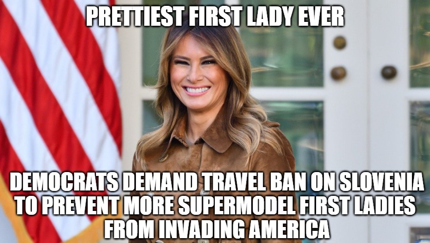 Sweetie Pie | PRETTIEST FIRST LADY EVER; DEMOCRATS DEMAND TRAVEL BAN ON SLOVENIA
TO PREVENT MORE SUPERMODEL FIRST LADIES 
FROM INVADING AMERICA | image tagged in trump,2020,memes,fun,funny,travel ban | made w/ Imgflip meme maker
