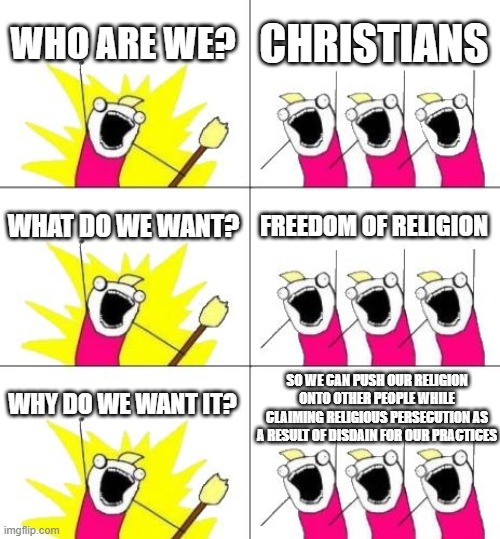 What Do We Want 3 Meme | WHO ARE WE? CHRISTIANS; WHAT DO WE WANT? FREEDOM OF RELIGION; SO WE CAN PUSH OUR RELIGION ONTO OTHER PEOPLE WHILE CLAIMING RELIGIOUS PERSECUTION AS A RESULT OF DISDAIN FOR OUR PRACTICES; WHY DO WE WANT IT? | image tagged in memes,what do we want 3,religion,christianity,hypocrisy | made w/ Imgflip meme maker