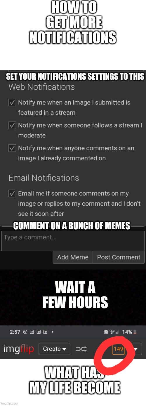 How to get more notifications | HOW TO GET MORE NOTIFICATIONS; SET YOUR NOTIFICATIONS SETTINGS TO THIS; COMMENT ON A BUNCH OF MEMES; WAIT A FEW HOURS; WHAT HAS MY LIFE BECOME | image tagged in blank,notifications,funny memes,memes,funny | made w/ Imgflip meme maker