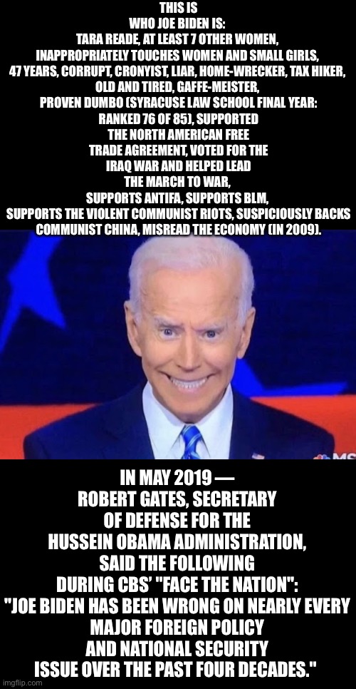 Meet China Joe Biden! | THIS IS WHO JOE BIDEN IS: 
TARA READE, AT LEAST 7 OTHER WOMEN, 

INAPPROPRIATELY TOUCHES WOMEN AND SMALL GIRLS, 

47 YEARS, CORRUPT, CRONYIST, LIAR, HOME-WRECKER, TAX HIKER, 

OLD AND TIRED, GAFFE-MEISTER, 
PROVEN DUMBO (SYRACUSE LAW SCHOOL FINAL YEAR: RANKED 76 OF 85), SUPPORTED THE NORTH AMERICAN FREE TRADE AGREEMENT, VOTED FOR THE IRAQ WAR AND HELPED LEAD THE MARCH TO WAR, 
SUPPORTS ANTIFA, SUPPORTS BLM, 

SUPPORTS THE VIOLENT COMMUNIST RIOTS, SUSPICIOUSLY BACKS COMMUNIST CHINA, MISREAD THE ECONOMY (IN 2009). IN MAY 2019 — ROBERT GATES, SECRETARY OF DEFENSE FOR THE HUSSEIN OBAMA ADMINISTRATION, SAID THE FOLLOWING DURING CBS’ "FACE THE NATION":

"JOE BIDEN HAS BEEN WRONG ON NEARLY EVERY MAJOR FOREIGN POLICY AND NATIONAL SECURITY ISSUE OVER THE PAST FOUR DECADES." | image tagged in joe biden,biden,creepy joe biden,corrupt,democrat party,election 2020 | made w/ Imgflip meme maker