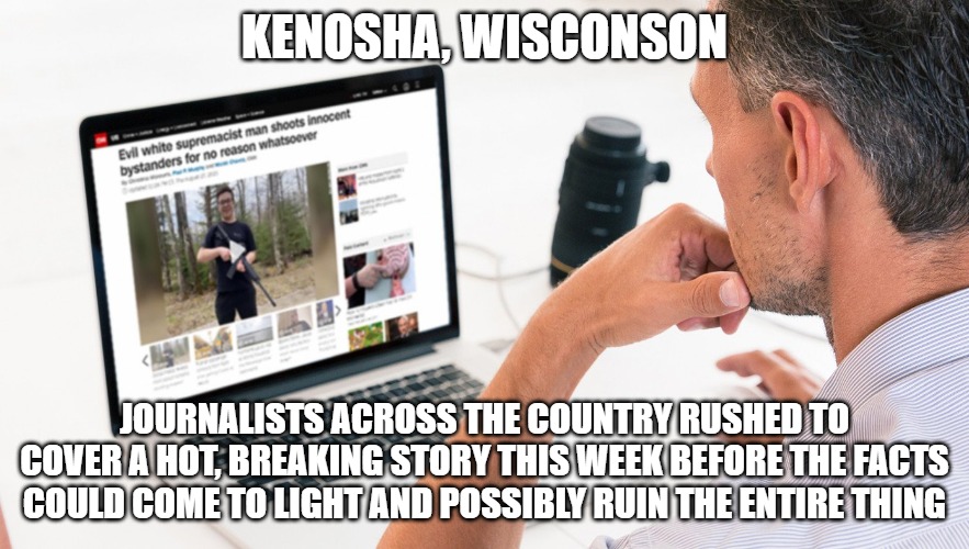 More fake news by the MSM | KENOSHA, WISCONSON; JOURNALISTS ACROSS THE COUNTRY RUSHED TO COVER A HOT, BREAKING STORY THIS WEEK BEFORE THE FACTS COULD COME TO LIGHT AND POSSIBLY RUIN THE ENTIRE THING | image tagged in lies,memes,funny,2020,kenosha | made w/ Imgflip meme maker
